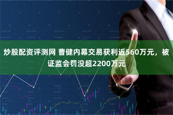 炒股配资评测网 曹健内幕交易获利近560万元，被证监会罚没超2200万元