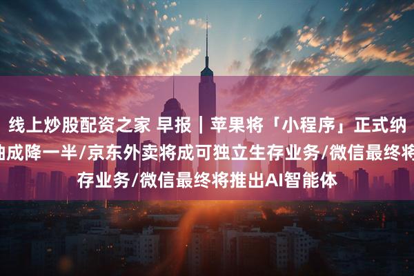 线上炒股配资之家 早报|苹果将「小程序」正式纳入iOS体系,抽成降一半/京东外卖将成可独立生存业务/微信最终将推出AI智能体