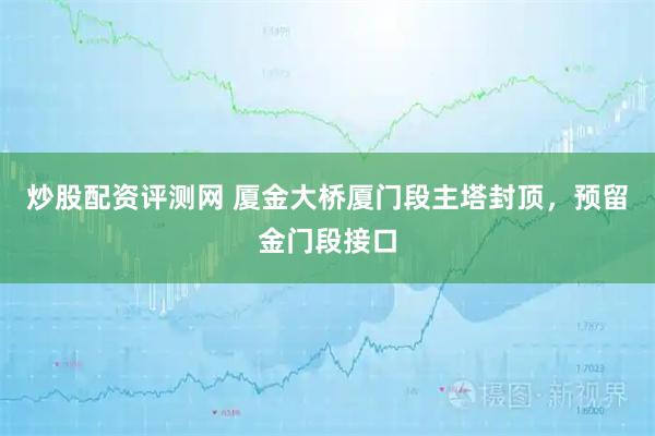 炒股配资评测网 厦金大桥厦门段主塔封顶,预留金门段接口