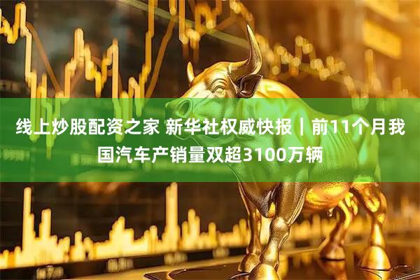 线上炒股配资之家 新华社权威快报｜前11个月我国汽车产销量双超3100万辆